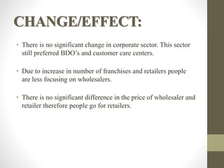 CHANGE/EFFECT:
• There is no significant change in corporate sector. This sector
still preferred BDO’s and customer care centers.
• Due to increase in number of franchises and retailers people
are less focusing on wholesalers.
• There is no significant difference in the price of wholesaler and
retailer therefore people go for retailers.
 