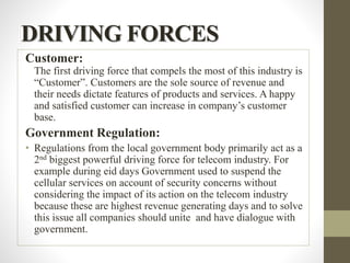 DRIVING FORCES
Customer:
The first driving force that compels the most of this industry is
“Customer”. Customers are the sole source of revenue and
their needs dictate features of products and services. A happy
and satisfied customer can increase in company’s customer
base.
Government Regulation:
• Regulations from the local government body primarily act as a
2nd biggest powerful driving force for telecom industry. For
example during eid days Government used to suspend the
cellular services on account of security concerns without
considering the impact of its action on the telecom industry
because these are highest revenue generating days and to solve
this issue all companies should unite and have dialogue with
government.
 