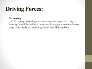 Driving Forces:
• Technology
In 21st century, technology acts as an imperative part of any
industry. In cellular industry, due to swift changes in communication
ways (voice & data ), technology boost the efficiency both.
 