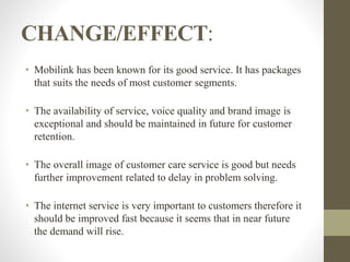 CHANGE/EFFECT:
• Mobilink has been known for its good service. It has packages
that suits the needs of most customer segments.
• The availability of service, voice quality and brand image is
exceptional and should be maintained in future for customer
retention.
• The overall image of customer care service is good but needs
further improvement related to delay in problem solving.
• The internet service is very important to customers therefore it
should be improved fast because it seems that in near future
the demand will rise.
 