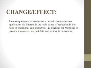CHANGE/EFFECT:
• Increasing interest of customers in smart communication
application via internet is the main cause of reduction in the
need of traditional call and SMS.It is essential for Mobilink to
provide innovative internet data services to its customers.
 