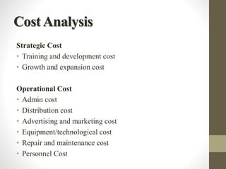 CostAnalysis
Strategic Cost
• Training and development cost
• Growth and expansion cost
Operational Cost
• Admin cost
• Distribution cost
• Advertising and marketing cost
• Equipment/technological cost
• Repair and maintenance cost
• Personnel Cost
 