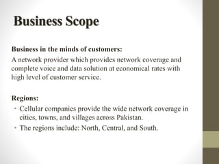 Business Scope
Business in the minds of customers:
A network provider which provides network coverage and
complete voice and data solution at economical rates with
high level of customer service.
Regions:
• Cellular companies provide the wide network coverage in
cities, towns, and villages across Pakistan.
• The regions include: North, Central, and South.
 