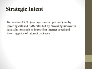 Strategic Intent
To increase ARPU (average revenue per user) not by
lowering call and SMS rates but by providing innovative
data solutions such as improving internet speed and
lowering price of internet packages.
 