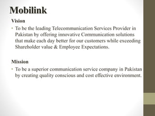 Mobilink
Vision
• To be the leading Telecommunication Services Provider in
Pakistan by offering innovative Communication solutions
that make each day better for our customers while exceeding
Shareholder value & Employee Expectations.
Mission
• To be a superior communication service company in Pakistan
by creating quality conscious and cost effective environment.
 