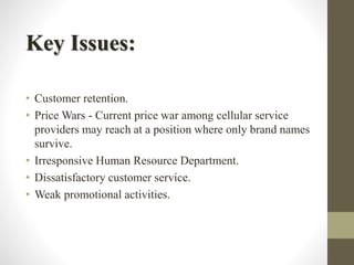 Key Issues:
• Customer retention.
• Price Wars - Current price war among cellular service
providers may reach at a position where only brand names
survive.
• Irresponsive Human Resource Department.
• Dissatisfactory customer service.
• Weak promotional activities.
 