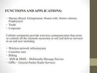 FUNCTIONS AND APPLICATIONS:
• Masses (Rural, Entrepreneur, House wife, Senior citizens,
Employees)
• Youth
• Corporate
Cellular companies provide wire-less communication that owns
or controls all the elements necessary to sell and deliver services
to an end user including
• Wireless network infrastructure
• Customer care
• Billing
• SMS & MMS – Multimedia Message Service
• GPRs – General Packet Radio Services
 