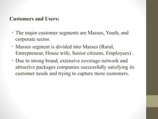 Customers and Users:
• The major customer segments are Masses, Youth, and
corporate sector.
• Masses segment is divided into Masses (Rural,
Entrepreneur, House wife, Senior citizens, Employees) .
• Due to strong brand, extensive coverage network and
attractive packages companies successfully satisfying its
customer needs and trying to capture more customers.
 