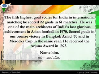 The fifth highest goal scorer for India in internationalThe fifth highest goal scorer for India in international
matches; he scored 22 goals in 61 matches. He wasmatches; he scored 22 goals in 61 matches. He was
one of the main architects of India’s last gloriousone of the main architects of India’s last glorious
achievement in Asian football in 1970. Scored goals inachievement in Asian football in 1970. Scored goals in
our bronze victory in Bangkok Asiad ‘70 and inour bronze victory in Bangkok Asiad ‘70 and in
Merdeka Cup in the same year. He received theMerdeka Cup in the same year. He received the
Arjuna Award in 1973.Arjuna Award in 1973.
Name him.Name him.
(vis – next slide)(vis – next slide)
11
 