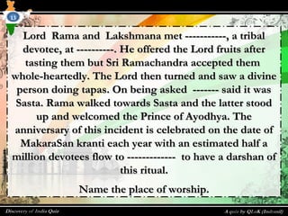 Lord Rama and Lakshmana met -----------, a tribalLord Rama and Lakshmana met -----------, a tribal
devotee, at ----------. He offered the Lord fruits afterdevotee, at ----------. He offered the Lord fruits after
tasting them but Sri Ramachandra accepted themtasting them but Sri Ramachandra accepted them
whole-heartedly. The Lord then turned and saw a divinewhole-heartedly. The Lord then turned and saw a divine
person doing tapas. On being asked ------- said it wasperson doing tapas. On being asked ------- said it was
Sasta. Rama walked towards Sasta and the latter stoodSasta. Rama walked towards Sasta and the latter stood
up and welcomed the Prince of Ayodhya. Theup and welcomed the Prince of Ayodhya. The
anniversary of this incident is celebrated on the date ofanniversary of this incident is celebrated on the date of
MakaraSan kranti each year with an estimated half aMakaraSan kranti each year with an estimated half a
million devotees flow to ------------- to have a darshan ofmillion devotees flow to ------------- to have a darshan of
this ritual.this ritual.
Name the place of worship.Name the place of worship.
13
 