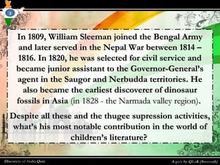 In 1809, William Sleeman joined the Bengal ArmyIn 1809, William Sleeman joined the Bengal Army
and later served in the Nepal War between 1814 –and later served in the Nepal War between 1814 –
1816. In 1820, he was selected for civil service and1816. In 1820, he was selected for civil service and
became junior assistant to the Governor-General’sbecame junior assistant to the Governor-General’s
agent in the Saugor and Nerbudda territories. Heagent in the Saugor and Nerbudda territories. He
also became the earliest discoverer of dinosauralso became the earliest discoverer of dinosaur
fossils in Asiafossils in Asia (in 1828 - the Narmada valley region)(in 1828 - the Narmada valley region)..
Despite all these and the thugee supression activities,Despite all these and the thugee supression activities,
what’s his most notable contribution in the world ofwhat’s his most notable contribution in the world of
children’s literature?children’s literature?
3
 