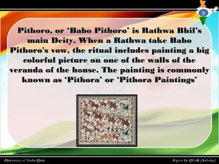Pithoro, or ‘Babo Pithoro’ is Rathwa Bhil’sPithoro, or ‘Babo Pithoro’ is Rathwa Bhil’s
main Deity. When a Rathwa take Babomain Deity. When a Rathwa take Babo
Pithoro's vow, the ritual includes painting a bigPithoro's vow, the ritual includes painting a big
colorful picture on one of the walls of thecolorful picture on one of the walls of the
veranda of the house. The painting is commonlyveranda of the house. The painting is commonly
known as ‘Pithora’ or ‘Pithora Paintings’known as ‘Pithora’ or ‘Pithora Paintings’
2
 