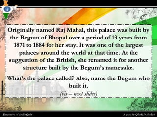 Originally named Raj Mahal, this palace was built byOriginally named Raj Mahal, this palace was built by
the Begum of Bhopal over a period of 13 years fromthe Begum of Bhopal over a period of 13 years from
1871 to 1884 for her stay. It was one of the largest1871 to 1884 for her stay. It was one of the largest
palaces around the world at that time. At thepalaces around the world at that time. At the
suggestion of the British, she renamed it for anothersuggestion of the British, she renamed it for another
structure built by the Begum’s namesake.structure built by the Begum’s namesake.
What’s the palace called? Also, name the Begum whoWhat’s the palace called? Also, name the Begum who
built it.built it.
(vis – next slides)(vis – next slides)
4
 