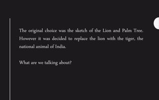 The original choice was the sketch of the Lion and Palm Tree.
However it was decided to replace the lion with the tiger, the
national animal of India.
What are we talking about?
 