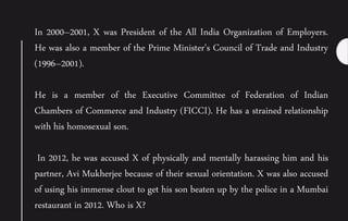 In 2000–2001, X was President of the All India Organization of Employers.
He was also a member of the Prime Minister's Council of Trade and Industry
(1996–2001).
He is a member of the Executive Committee of Federation of Indian
Chambers of Commerce and Industry (FICCI). He has a strained relationship
with his homosexual son.
In 2012, he was accused X of physically and mentally harassing him and his
partner, Avi Mukherjee because of their sexual orientation. X was also accused
of using his immense clout to get his son beaten up by the police in a Mumbai
restaurant in 2012. Who is X?
 
