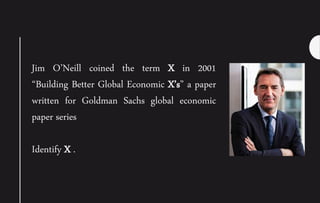 Jim O’Neill coined the term X in 2001
“Building Better Global Economic X’s” a paper
written for Goldman Sachs global economic
paper series
Identify X .
 
