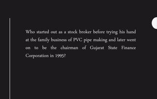 Who started out as a stock broker before trying his hand
at the family business of PVC pipe making and later went
on to be the chairman of Gujarat State Finance
Corporation in 1995?
 