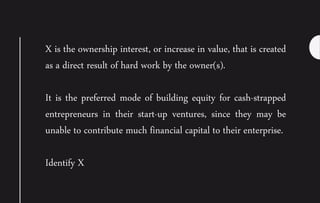 X is the ownership interest, or increase in value, that is created
as a direct result of hard work by the owner(s).
It is the preferred mode of building equity for cash-strapped
entrepreneurs in their start-up ventures, since they may be
unable to contribute much financial capital to their enterprise.
Identify X
 
