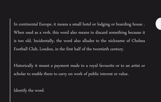 In continental Europe, it means a small hotel or lodging or boarding house .
When used as a verb, this word also means to discard something because it
is too old. Incidentally, the word also alludes to the nickname of Chelsea
Football Club, London, in the first half of the twentieth century.
Historically it meant a payment made to a royal favourite or to an artist or
scholar to enable them to carry on work of public interest or value.
Identify the word.
 
