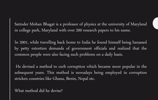 Satinder Mohan Bhagat is a professor of physics at the university of Maryland
in college park, Maryland with over 200 research papers to his name.
In 2001, while travelling back home to India he found himself being harassed
by petty extortion demands of government officials and realized that the
common people were also facing such problems on a daily basis.
He devised a method to curb corruption which became more popular in the
subsequent years. This method is nowadays being employed in corruption
stricken countries like Ghana, Benin, Nepal etc.
What method did he devise?
 