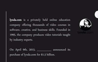lynda.com is a privately held online education
company offering thousands of video courses in
software, creative, and business skills. Founded in
1995, the company produces video tutorials taught
by industry experts.
On April 9th, 2015, _______ announced its
purchase of lynda.com for $1.5 billion.
 