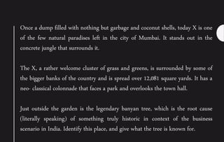 Once a dump filled with nothing but garbage and coconut shells, today X is one
of the few natural paradises left in the city of Mumbai. It stands out in the
concrete jungle that surrounds it.
The X, a rather welcome cluster of grass and greens, is surrounded by some of
the bigger banks of the country and is spread over 12,081 square yards. It has a
neo- classical colonnade that faces a park and overlooks the town hall.
Just outside the garden is the legendary banyan tree, which is the root cause
(literally speaking) of something truly historic in context of the business
scenario in India. Identify this place, and give what the tree is known for.
 