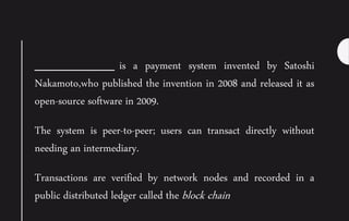 ___________ is a payment system invented by Satoshi
Nakamoto,who published the invention in 2008 and released it as
open-source software in 2009.
The system is peer-to-peer; users can transact directly without
needing an intermediary.
Transactions are verified by network nodes and recorded in a
public distributed ledger called the block chain
 