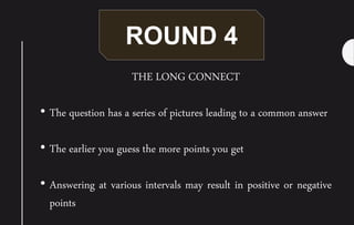 ROUND 4
THE LONG CONNECT
• The question has a series of pictures leading to a common answer
• The earlier you guess the more points you get
• Answering at various intervals may result in positive or negative
points
 