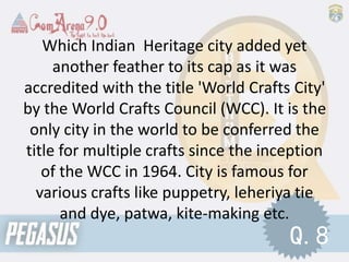 Which Indian Heritage city added yet
another feather to its cap as it was
accredited with the title 'World Crafts City'
by the World Crafts Council (WCC). It is the
only city in the world to be conferred the
title for multiple crafts since the inception
of the WCC in 1964. City is famous for
various crafts like puppetry, leheriya tie
and dye, patwa, kite-making etc.
Q.8
 