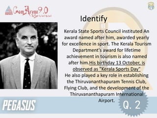 Kerala State Sports Council instituted An
award named after him, awarded yearly
for excellence in sport. The Kerala Tourism
Department's award for lifetime
achievement in tourism is also named
after him.His birthday 13 October, is
observed as "Kerala Sports Day"
He also played a key role in establishing
the Thiruvananthapuram Tennis Club,
Flying Club, and the development of the
Thiruvananthapuram International
Airport.
Identify
Q.2
 