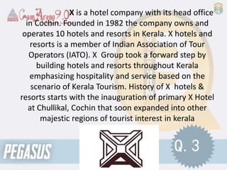 X is a hotel company with its head office
in Cochin. Founded in 1982 the company owns and
operates 10 hotels and resorts in Kerala. X hotels and
resorts is a member of Indian Association of Tour
Operators (IATO). X Group took a forward step by
building hotels and resorts throughout Kerala
emphasizing hospitality and service based on the
scenario of Kerala Tourism. History of X hotels &
resorts starts with the inauguration of primary X Hotel
at Chullikal, Cochin that soon expanded into other
majestic regions of tourist interest in kerala
Q.3
 