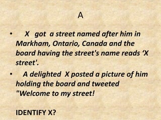 A
• X got a street named after him in
Markham, Ontario, Canada and the
board having the street's name reads ‘X
street'.
• A delighted X posted a picture of him
holding the board and tweeted
"Welcome to my street!
IDENTIFY X?
 