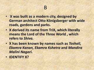 B
• X was built as a modern city, designed by
German architect Otto Königsberger with wide
roads, gardens and parks.
• X derived its name from TriX, which literally
means the Lord of the Three World , which
refers to Shiva.
• X has been known by names such as Toshali,
Ekamra Kanan, Ekamra Kshetra and Mandira
Malini Nagari.
• IDENTIFY X?
 