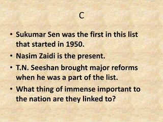 C
• Sukumar Sen was the first in this list
that started in 1950.
• Nasim Zaidi is the present.
• T.N. Seeshan brought major reforms
when he was a part of the list.
• What thing of immense important to
the nation are they linked to?
 