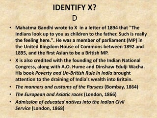 IDENTIFY X?
D
• Mahatma Gandhi wrote to X in a letter of 1894 that "The
Indians look up to you as children to the father. Such is really
the feeling here.". He was a member of parliament (MP) in
the United Kingdom House of Commons between 1892 and
1895, and the first Asian to be a British MP.
• X is also credited with the founding of the Indian National
Congress, along with A.O. Hume and Dinshaw Edulji Wacha.
His book Poverty and Un-British Rule in India brought
attention to the draining of India's wealth into Britain.
• The manners and customs of the Parsees (Bombay, 1864)
• The European and Asiatic races (London, 1866)
• Admission of educated natives into the Indian Civil
Service (London, 1868)
 