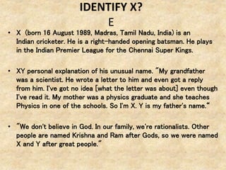 IDENTIFY X?
E
• X (born 16 August 1989, Madras, Tamil Nadu, India) is an
Indian cricketer. He is a right-handed opening batsman. He plays
in the Indian Premier League for the Chennai Super Kings.
• XY personal explanation of his unusual name. "My grandfather
was a scientist. He wrote a letter to him and even got a reply
from him. I've got no idea [what the letter was about] even though
I've read it. My mother was a physics graduate and she teaches
Physics in one of the schools. So I'm X. Y is my father's name.“
• "We don't believe in God. In our family, we're rationalists. Other
people are named Krishna and Ram after Gods, so we were named
X and Y after great people."
 