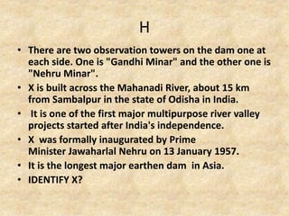 H
• There are two observation towers on the dam one at
each side. One is "Gandhi Minar" and the other one is
"Nehru Minar".
• X is built across the Mahanadi River, about 15 km
from Sambalpur in the state of Odisha in India.
• It is one of the first major multipurpose river valley
projects started after India's independence.
• X was formally inaugurated by Prime
Minister Jawaharlal Nehru on 13 January 1957.
• It is the longest major earthen dam in Asia.
• IDENTIFY X?
 