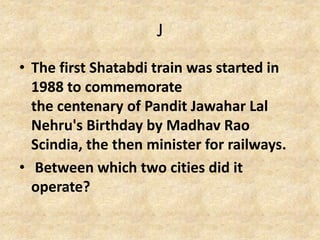 J
• The first Shatabdi train was started in
1988 to commemorate
the centenary of Pandit Jawahar Lal
Nehru's Birthday by Madhav Rao
Scindia, the then minister for railways.
• Between which two cities did it
operate?
 