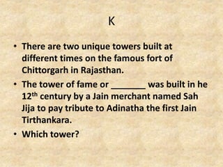 K
• There are two unique towers built at
different times on the famous fort of
Chittorgarh in Rajasthan.
• The tower of fame or _______ was built in he
12th century by a Jain merchant named Sah
Jija to pay tribute to Adinatha the first Jain
Tirthankara.
• Which tower?
 