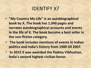 IDENTIFY X?
• "My Country My Life" is an autobiographical
book by X. The book has 1,040 pages and
narrates autobiographical accounts and events
in the life of X. The book became a best seller in
the non-fiction category.
• The book includes mentions of events in Indian
politics and India's history from 1900 till 2007.
• In 2015 X was awarded the Padma Vibhushan,
India's second highest civilian honor.
 