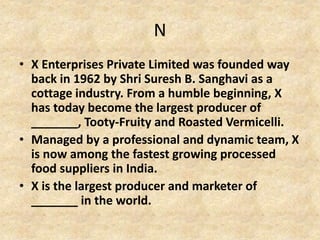 N
• X Enterprises Private Limited was founded way
back in 1962 by Shri Suresh B. Sanghavi as a
cottage industry. From a humble beginning, X
has today become the largest producer of
_______, Tooty-Fruity and Roasted Vermicelli.
• Managed by a professional and dynamic team, X
is now among the fastest growing processed
food suppliers in India.
• X is the largest producer and marketer of
_______ in the world.
 