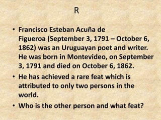 R
• Francisco Esteban Acuña de
Figueroa (September 3, 1791 – October 6,
1862) was an Uruguayan poet and writer.
He was born in Montevideo, on September
3, 1791 and died on October 6, 1862.
• He has achieved a rare feat which is
attributed to only two persons in the
world.
• Who is the other person and what feat?
 