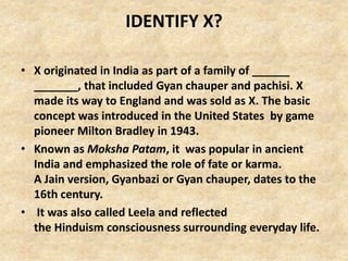 IDENTIFY X?
• X originated in India as part of a family of ______
_______, that included Gyan chauper and pachisi. X
made its way to England and was sold as X. The basic
concept was introduced in the United States by game
pioneer Milton Bradley in 1943.
• Known as Moksha Patam, it was popular in ancient
India and emphasized the role of fate or karma.
A Jain version, Gyanbazi or Gyan chauper, dates to the
16th century.
• It was also called Leela and reflected
the Hinduism consciousness surrounding everyday life.
 