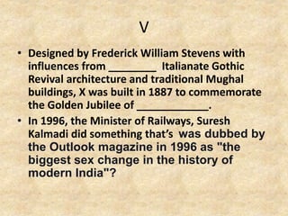 V
• Designed by Frederick William Stevens with
influences from ________ Italianate Gothic
Revival architecture and traditional Mughal
buildings, X was built in 1887 to commemorate
the Golden Jubilee of ____________.
• In 1996, the Minister of Railways, Suresh
Kalmadi did something that’s was dubbed by
the Outlook magazine in 1996 as "the
biggest sex change in the history of
modern India"?
 