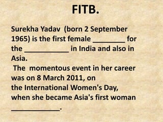 Surekha Yadav (born 2 September
1965) is the first female ________ for
the ___________ in India and also in
Asia.
The momentous event in her career
was on 8 March 2011, on
the International Women's Day,
when she became Asia's first woman
____________.
FITB.
 