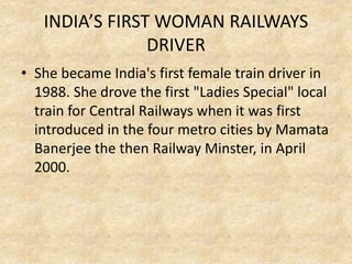 INDIA’S FIRST WOMAN RAILWAYS
DRIVER
• She became India's first female train driver in
1988. She drove the first "Ladies Special" local
train for Central Railways when it was first
introduced in the four metro cities by Mamata
Banerjee the then Railway Minster, in April
2000.
 