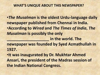 •The Musalman is the oldest Urdu-language daily
newspaper published from Chennai in India.
•According to Wired and The Times of India, The
Musalman is possibly the only
___________________ in the world. The
newspaper was founded by Syed Azmathullah in
1927.
•It was inaugurated by Dr. Mukhtar Ahmed
Ansari, the president of the Madras session of
the Indian National Congress.
WHAT’S UNIQUE ABOUT THIS NEWSPAPER?
 
