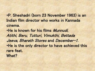 •P. Sheshadri (born 23 November 1963) is an
Indian film director who works in Kannada
cinema.
•He is known for his films Munnudi,
Atithi, Beru, Tutturi, Vimukthi, Bettada
Jeeva, Bharath Stores and December-1.
•He is the only director to have achieved this
rare feat.
What?
 