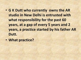 • G K Dutt who currently owns the AR
studio in New Delhi is entrusted with
what responsibility for the past 60
years, at a gap of every 5 years and 2
years, a practice started by his father AR
Dutt.
• What practice?
 