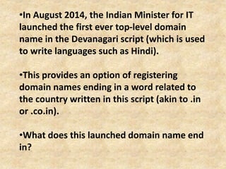 •In August 2014, the Indian Minister for IT
launched the first ever top-level domain
name in the Devanagari script (which is used
to write languages such as Hindi).
•This provides an option of registering
domain names ending in a word related to
the country written in this script (akin to .in
or .co.in).
•What does this launched domain name end
in?
 